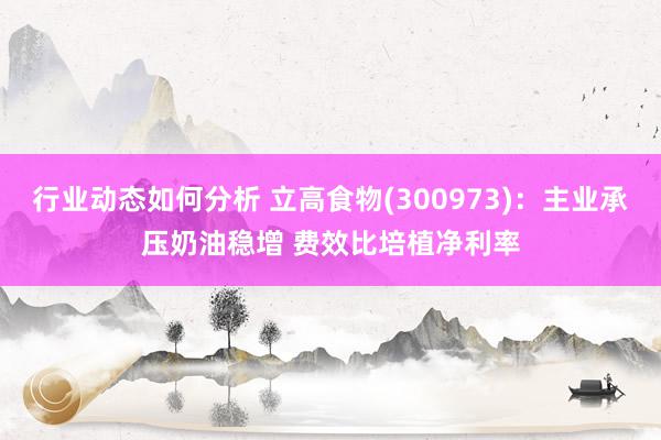 行业动态如何分析 立高食物(300973)：主业承压奶油稳增 费效比培植净利率