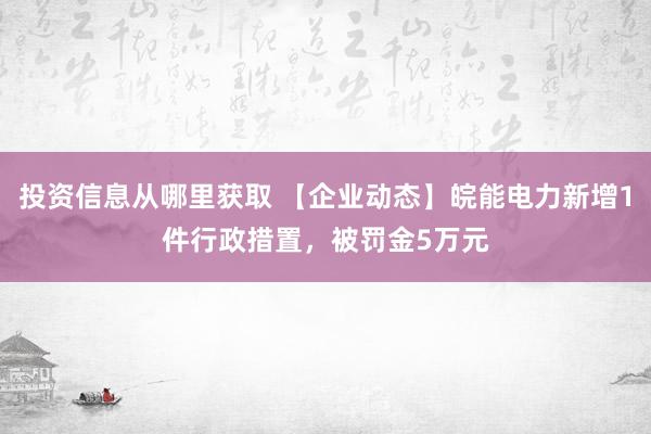 投资信息从哪里获取 【企业动态】皖能电力新增1件行政措置，被罚金5万元