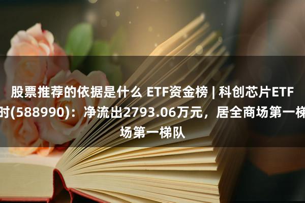 股票推荐的依据是什么 ETF资金榜 | 科创芯片ETF博时(588990)：净流出2793.06万元，居全商场第一梯队