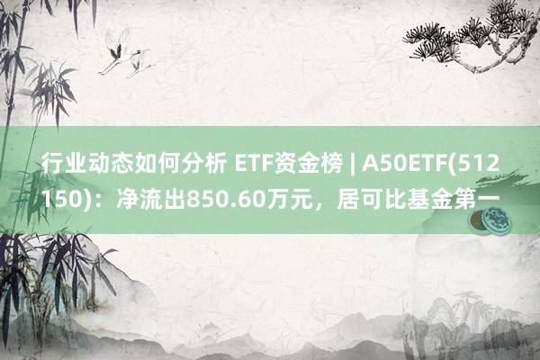 行业动态如何分析 ETF资金榜 | A50ETF(512150)：净流出850.60万元，居可比基金第一