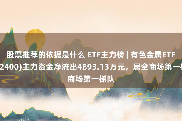 股票推荐的依据是什么 ETF主力榜 | 有色金属ETF(512400)主力资金净流出4893.13万元，居全商场第一梯队