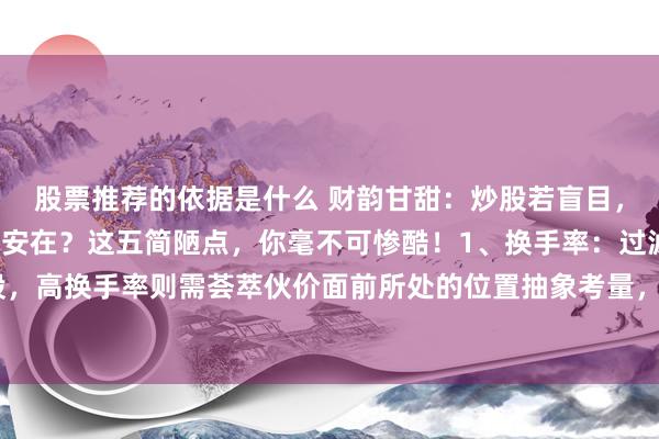 股票推荐的依据是什么 财韵甘甜：炒股若盲目，时光恐虚度。看盘精髓安在？这五简陋点，你毫不可惨酷！1、换手率：过滤掉换手率低迷的个股，高换手率则需荟萃伙价面前所处的位置抽象考量，收敛高位放量风险。2、内盘与外盘：外盘彰...