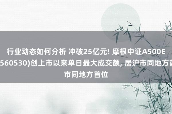 行业动态如何分析 冲破25亿元! 摩根中证A500ETF(560530)创上市以来单日最大成交额, 居沪市同地方首位