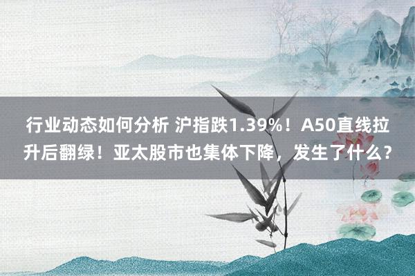 行业动态如何分析 沪指跌1.39%！A50直线拉升后翻绿！亚太股市也集体下降，发生了什么？