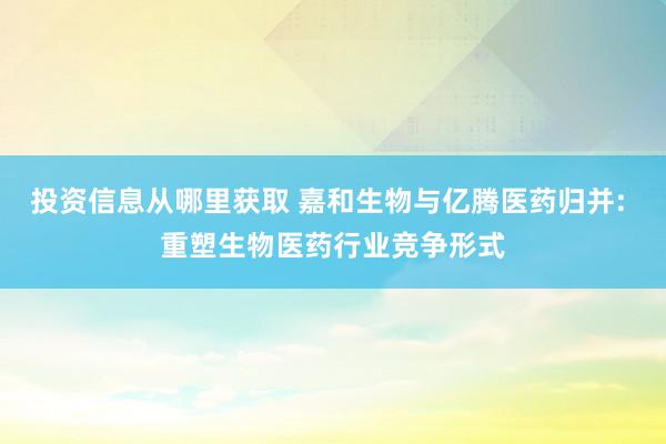 投资信息从哪里获取 嘉和生物与亿腾医药归并: 重塑生物医药行业竞争形式