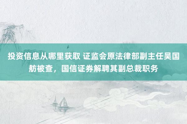 投资信息从哪里获取 证监会原法律部副主任吴国舫被查，国信证券解聘其副总裁职务