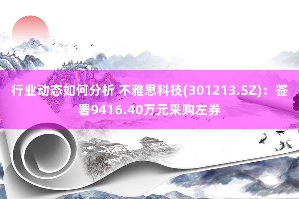 行业动态如何分析 不雅思科技(301213.SZ)：签署9416.40万元采购左券