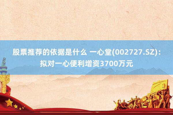 股票推荐的依据是什么 一心堂(002727.SZ)：拟对一心便利增资3700万元