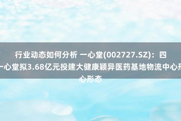 行业动态如何分析 一心堂(002727.SZ)：四川一心堂拟3.68亿元投建大健康颖异医药基地物流中心形态