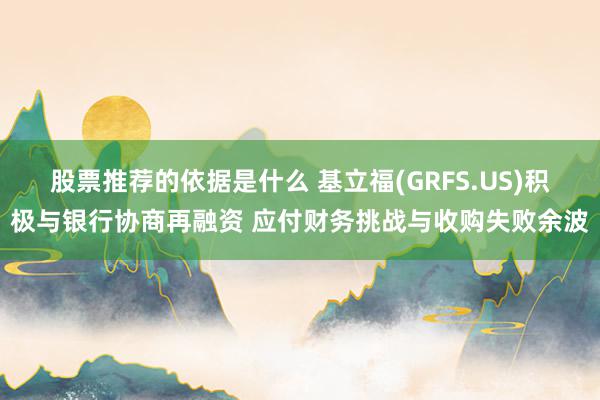 股票推荐的依据是什么 基立福(GRFS.US)积极与银行协商再融资 应付财务挑战与收购失败余波