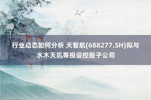 行业动态如何分析 天智航(688277.SH)拟与水木天玑等投设控股子公司