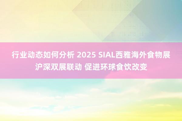 行业动态如何分析 2025 SIAL西雅海外食物展沪深双展联动 促进环球食饮改变