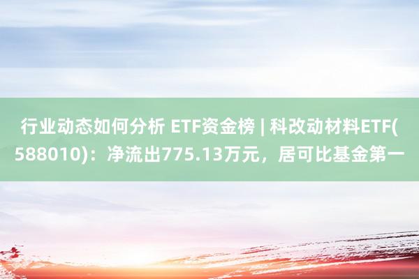 行业动态如何分析 ETF资金榜 | 科改动材料ETF(588010)：净流出775.13万元，居可比基金第一