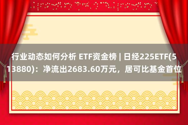 行业动态如何分析 ETF资金榜 | 日经225ETF(513880)：净流出2683.60万元，居可比基金首位