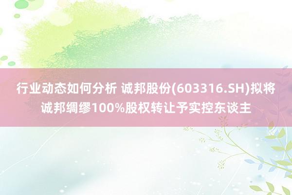 行业动态如何分析 诚邦股份(603316.SH)拟将诚邦绸缪100%股权转让予实控东谈主