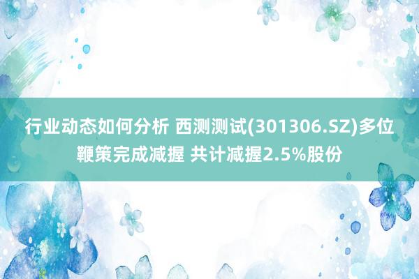 行业动态如何分析 西测测试(301306.SZ)多位鞭策完成减握 共计减握2.5%股份