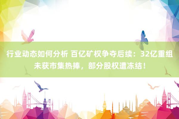 行业动态如何分析 百亿矿权争夺后续：32亿重组未获市集热捧，部分股权遭冻结！