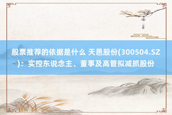 股票推荐的依据是什么 天邑股份(300504.SZ)：实控东说念主、董事及高管拟减抓股份