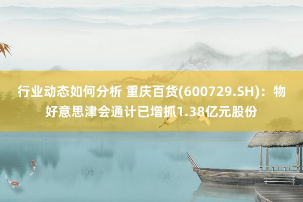 行业动态如何分析 重庆百货(600729.SH)：物好意思津会通计已增抓1.38亿元股份