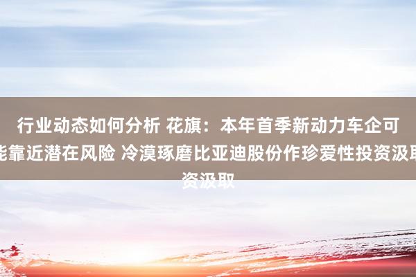 行业动态如何分析 花旗：本年首季新动力车企可能靠近潜在风险 冷漠琢磨比亚迪股份作珍爱性投资汲取