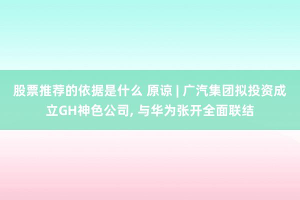 股票推荐的依据是什么 原谅 | 广汽集团拟投资成立GH神色公司, 与华为张开全面联结