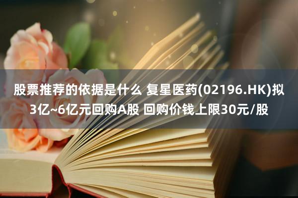 股票推荐的依据是什么 复星医药(02196.HK)拟3亿~6亿元回购A股 回购价钱上限30元/股