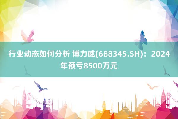 行业动态如何分析 博力威(688345.SH)：2024年预亏8500万元