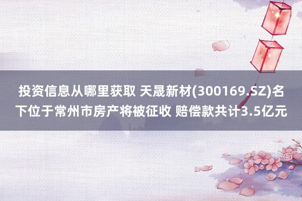 投资信息从哪里获取 天晟新材(300169.SZ)名下位于常州市房产将被征收 赔偿款共计3.5亿元