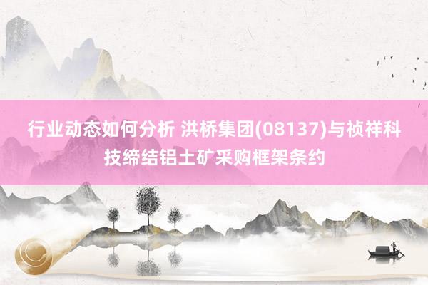 行业动态如何分析 洪桥集团(08137)与祯祥科技缔结铝土矿采购框架条约