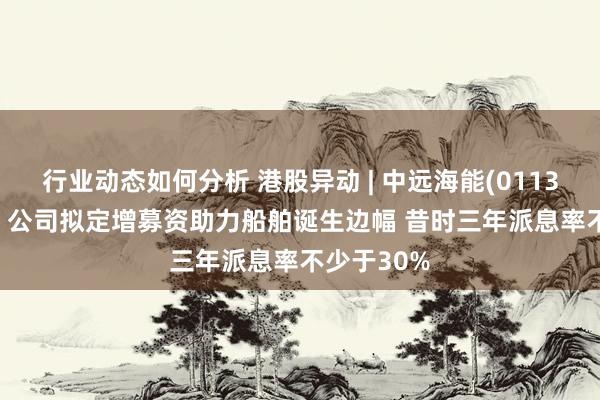 行业动态如何分析 港股异动 | 中远海能(01138)涨超4% 公司拟定增募资助力船舶诞生边幅 昔时三年派息率不少于30%