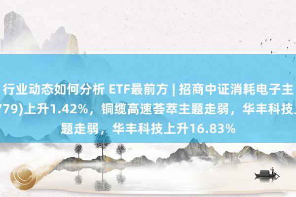 行业动态如何分析 ETF最前方 | 招商中证消耗电子主题ETF(159779)上升1.42%，铜缆高速荟萃主题走弱，华丰科技上升16.83%