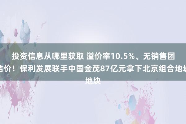 投资信息从哪里获取 溢价率10.5%、无销售团结价！保利发展联手中国金茂87亿元拿下北京组合地块