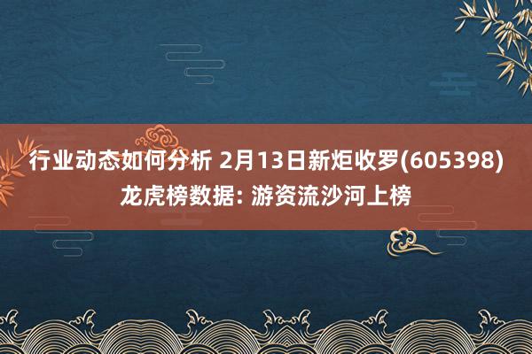 行业动态如何分析 2月13日新炬收罗(605398)龙虎榜数据: 游资流沙河上榜