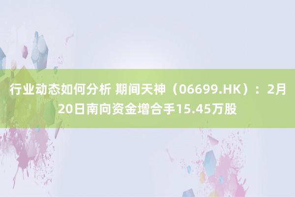 行业动态如何分析 期间天神（06699.HK）：2月20日南向资金增合手15.45万股