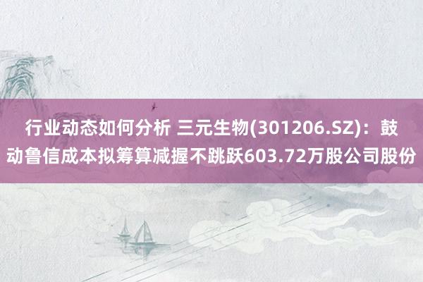 行业动态如何分析 三元生物(301206.SZ)：鼓动鲁信成本拟筹算减握不跳跃603.72万股公司股份