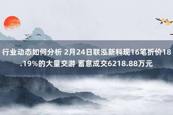 行业动态如何分析 2月24日联泓新科现16笔折价18.19%的大量交游 蓄意成交6218.88万元