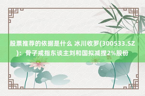 股票推荐的依据是什么 冰川收罗(300533.SZ)：骨子戒指东谈主刘和国拟减捏2%股份