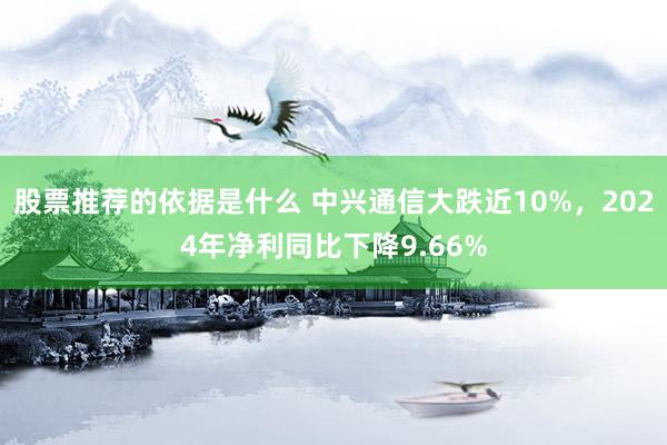 股票推荐的依据是什么 中兴通信大跌近10%，2024年净利同比下降9.66%