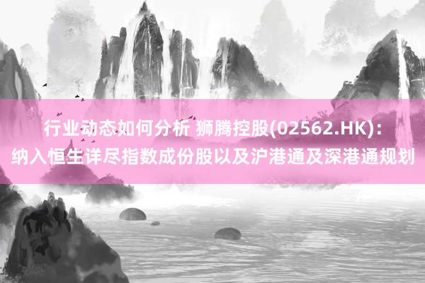 行业动态如何分析 狮腾控股(02562.HK)：纳入恒生详尽指数成份股以及沪港通及深港通规划