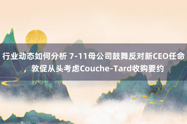 行业动态如何分析 7-11母公司鼓舞反对新CEO任命，敦促从头考虑Couche-Tard收购要约