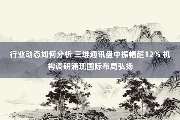 行业动态如何分析 三维通讯盘中振幅超12% 机构调研涌现国际布局弘扬